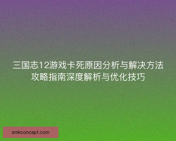 三国志12游戏卡死原因分析与解决方法攻略指南深度解析与优化技巧