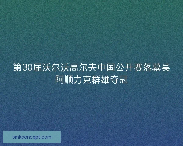 第30届沃尔沃高尔夫中国公开赛落幕吴阿顺力克群雄夺冠